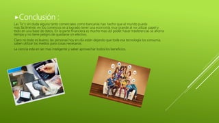 Conclusión :
Las Tic´s sin duda alguna tanto comerciales como bancarias han hecho que el mundo pueda
mas fácilmente, en los comercios se a logrado tener una economía muy grande al no utilizar papel y
todo en una base de datos. En la parte financiera es mucho mas útil poder hacer trasferencias se ahorra
tiempo y no tiene peligro de quedarse sin efectivo.
Claro no todo es bueno, las personas hoy en día están dejando que toda esa tecnología los consuma,
saben utilizar los medios para cosas necesarias.
La ciencia esta en ser mas inteligente y saber aprovechar todos los beneficios.
 