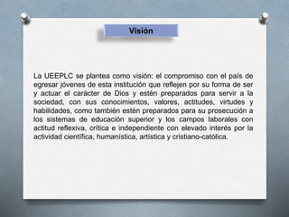 Visión
La UEEPLC se plantea como visión: el compromiso con el país de
egresar jóvenes de esta institución que reflejen por su forma de ser
y actuar el carácter de Dios y estén preparados para servir a la
sociedad, con sus conocimientos, valores, actitudes, virtudes y
habilidades, como también estén preparados para su prosecución a
los sistemas de educación superior y los campos laborales con
actitud reflexiva, crítica e independiente con elevado interés por la
actividad científica, humanística, artística y cristiano-católica.
 