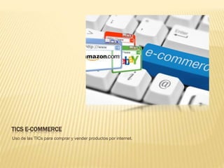 TICS E-COMMERCE
Uso de las TICs para comprar y vender productos por internet.
 
