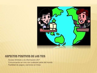 ASPECTOS POSITIVOS DE LAS TICS
- Acceso ilimitado a la información 24/7
- Comunicación en vivo con cualquier parte del mundo
- Facilidad de pagos y servicios en línea
 