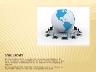 CONCLUSIONES
En este mundo moderno el acceso a las comunicaciones digitales es de
suma importancia, ya que simplifica la vida de las personas, además de que
es una excelente herramienta para que las empresas puedan ampliar sus
negocios.
Es importante aprender a usar esta herramientas pero a la vez hay que ser
responsables con su uso para poder aprovecharlas al máximo.
 