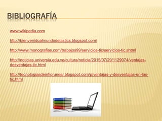 BIBLIOGRAFÍA
www.wikipedia.com
http://bienvenidoalmundodelastics.blogspot.com/
http://www.monografias.com/trabajos99/servicios-tic/servicios-tic.shtml
http://noticias.universia.edu.ve/cultura/noticia/2015/07/29/1129074/ventajas-
desventajas-tic.html
http://tecnologiasdeinfiorunesr.blogspot.com/p/ventajas-y-desventajas-en-las-
tic.html
 