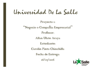 Universidad De La Salle
Proyecto 1:
“Negocio o Compañía Empresarial”
Profesor:
Allan Ulate Araya
Estudiante:
Carolin Pinto Chinchilla
Fecha de Entrega:
26/05/2016
 