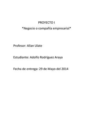 PROYECTO I
*Negocio o compañía empresarial*
Profesor: Allan Ulate
Estudiante: Adolfo Rodríguez Araya
Fecha de entrega: 29 de Mayo del 2014
 