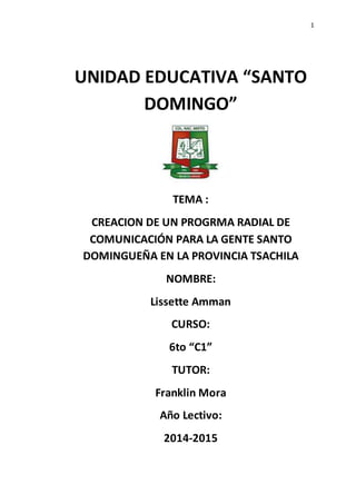 1
UNIDAD EDUCATIVA “SANTO
DOMINGO”
TEMA :
CREACION DE UN PROGRMA RADIAL DE
COMUNICACIÓN PARA LA GENTE SANTO
DOMINGUEÑA EN LA PROVINCIA TSACHILA
NOMBRE:
Lissette Amman
CURSO:
6to “C1”
TUTOR:
Franklin Mora
Año Lectivo:
2014-2015
 