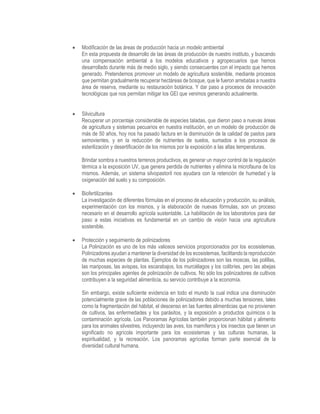  Modificación de las áreas de producción hacia un modelo ambiental
En esta propuesta de desarrollo de las áreas de producción de nuestro instituto, y buscando
una compensación ambiental a los modelos educativos y agropecuarios que hemos
desarrollado durante más de medio siglo, y siendo consecuentes con el impacto que hemos
generado. Pretendemos promover un modelo de agricultura sostenible, mediante procesos
que permitan gradualmente recuperar hectáreas de bosque, que le fueron arrebatas a nuestra
área de reserva, mediante su restauración botánica. Y dar paso a procesos de innovación
tecnológicas que nos permitan mitigar los GEI que venimos generando actualmente.
 Silvicultura
Recuperar un porcentaje considerable de especies taladas, que dieron paso a nuevas áreas
de agricultura y sistemas pecuarios en nuestra institución, en un modelo de producción de
más de 50 años, hoy nos ha pasado factura en la disminución de la calidad de pastos para
semovientes, y en la reducción de nutrientes de suelos, sumados a los procesos de
esterilización y desertificación de los mismos por la exposición a las altas temperaturas.
Brindar sombra a nuestros terrenos productivos, es generar un mayor control de la regulación
térmica a la exposición UV, que genera perdida de nutrientes y elimina la microfauna de los
mismos. Además, un sistema silvopastoril nos ayudara con la retención de humedad y la
oxigenación del suelo y su composición.
 Biofertilizantes
La investigación de diferentes fórmulas en el proceso de educación y producción, su análisis,
experimentación con los mismos, y la elaboración de nuevas fórmulas, son un proceso
necesario en el desarrollo agrícola sustentable. La habilitación de los laboratorios para dar
paso a estas iniciativas es fundamental en un cambio de visión hacia una agricultura
sostenible.
 Protección y seguimiento de polinizadores
La Polinización es uno de los más valiosos servicios proporcionados por los ecosistemas.
Polinizadores ayudan a mantener la diversidad de los ecosistemas, facilitando la reproducción
de muchas especies de plantas. Ejemplos de los polinizadores son las moscas, las polillas,
las mariposas, las avispas, los escarabajos, los murciélagos y los colibríes, pero las abejas
son los principales agentes de polinización de cultivos. No sólo los polinizadores de cultivos
contribuyen a la seguridad alimenticia, su servicio contribuye a la economía.
Sin embargo, existe suficiente evidencia en todo el mundo la cual indica una disminución
potencialmente grave de las poblaciones de polinizadores debido a muchas tensiones, tales
como la fragmentación del hábitat, el descenso en las fuentes alimenticias que no provienen
de cultivos, las enfermedades y los parásitos, y la exposición a productos químicos o la
contaminación agrícola. Los Panoramas Agrícolas también proporcionan hábitat y alimento
para los animales silvestres, incluyendo las aves, los mamíferos y los insectos que tienen un
significado no agrícola importante para los ecosistemas y las culturas humanas, la
espiritualidad, y la recreación. Los panoramas agrícolas forman parte esencial de la
diversidad cultural humana.
 