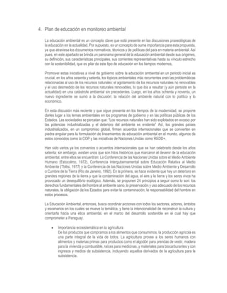 4. Plan de educación en monitoreo ambiental
La educación ambiental es un concepto clave que está presente en las discusiones praxeológicas de
la educación en la actualidad. Por supuesto, es un concepto de suma importancia para esta propuesta,
ya que atraviesa los documentos normativos, técnicos y de políticas del país en materia ambiental. Así
pues, en este apartado se brinda un panorama general de la educación ambiental desde sus orígenes,
su definición, sus características principales, sus corrientes representativas hasta su vínculo estrecho
con la sostenibilidad, que es pilar de este tipo de educación en los tiempos modernos.
Promover estas iniciativas a nivel de gobierno sobre la educación ambiental en un periodo inicial es
crucial, en los años sesenta y setenta, los tópicos ambientales más recurrentes eran las problemáticas
relacionadas al uso de los recursos naturales: el agotamiento de los recursos naturales no renovables
y el uso desmedido de los recursos naturales renovables, lo que iba a resultar (y aún persiste en la
actualidad) en una catástrofe ambiental sin precedentes. Luego, en los años ochenta y noventa, un
nuevo ingrediente se sumó a la discusión: la relación del ambiente natural con lo político y lo
económico.
En esta discusión más reciente y que sigue presente en los tiempos de la modernidad, se propone
darles lugar a los temas ambientales en los programas de gobierno y en las políticas públicas de los
Estados. Las sociedades se percatan que: “Los recursos naturales han sido explotados en exceso por
las potencias industrializadas y el deterioro del ambiente es evidente” Así, los grandes países
industrializados, en un compromiso global, firman acuerdos internacionales que se convierten en
piedra angular para la formulación de lineamientos de educación ambiental en el mundo, algunos de
estos conocidos como la COP y las iniciativas de Naciones Unidas como REDD+.
Han sido varios ya los convenios o acuerdos internacionales que se han celebrado desde los años
setenta; sin embargo, existen unos que son hitos históricos que marcaron el devenir de la educación
ambiental, entre ellos se encuentran: La Conferencia de las Naciones Unidas sobre el Medio Ambiente
Humano (Estocolmo, 1972), Conferencia Intergubernamental sobre Educación Relativa al Medio
Ambiente (Tbilisi, 1977) y la Conferencia de las Naciones Unidas sobre Medio Ambiente y Desarrollo
o Cumbre de la Tierra (Río de Janeiro, 1992). En la primera, se hace evidente que hay un deterioro en
grandes regiones de la tierra y que la contaminación del agua, el aire y la tierra y los seres vivos ha
provocado un desequilibrio ecológico. Además, se proponen 24 principios a seguir como lo son: los
derechos fundamentales del hombre al ambiente sano, la preservación y uso adecuado de los recursos
naturales, la obligación de los Estados para evitar la contaminación, la responsabilidad del hombre en
estos procesos.
La Educación Ambiental, entonces, busca coordinar acciones con todos los sectores, actores, ámbitos
y escenarios en los cuales se mueve la temática, y tiene la intencionalidad de reconstruir la cultura y
orientarla hacia una ética ambiental, en el marco del desarrollo sostenible en el cual hay que
comprometer a Paraguay.
 Importancia ecosistemática en la agricultura
De los productos que compramos a los alimentos que consumimos, la producción agrícola es
una parte integral de la vida de todos. La agricultura provee a los seres humanos con
alimentos y materias primas para productos como el algodón para prendas de vestir, madera
para la vivienda y combustible, raíces para medicinas, y materiales para biocarburantes y con
ingresos y medios de subsistencia, incluyendo aquellos derivados de la agricultura para la
subsistencia.
 