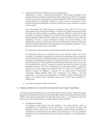  Impacto ambiental de los sistemas de educación agropecuarios
Adaptándose al cambio y manteniendo productividad 7,000 especies de plantas se han
cultivado desde que el hombre comenzó la agricultura según datos de la FAO. Sin embargo,
el día de hoy, sólo 30 cultivos proporcionan aproximadamente el 90% de las necesidades de
energía alimenticia de la población mundial, con el trigo, el arroz y el maíz por sí mismos
proporcionando aproximadamente la mitad del suministro de energía alimenticia consumida
a nivel mundial.
De la cifra estimada de 15,000 especies de mamíferos y aves, sólo de 30 a 40 se han
domesticado para la producción de alimentos y menos de 14 especies incluyendo el ganado,
las cabras, las ovejas, los búfalos y las gallinas representan el 90% de la producción mundial
de ganado. En las últimas décadas se ha producido dentro de estas especies una erosión
genética alarmante. Datos de la FAO indican que, durante los últimos seis años, cada mes
desaparece una raza. La gran diversidad de plantas que durante milenios se han
seleccionado y cultivado, y los animales que han sido domesticados y criados, constituyen la
base de los recursos genéticos recursos genéticos que los agricultores, ganaderos, y otros
agrónomos podrán recurrir ahora y en el futuro.
En nuestro país la lista de especies amenazadas de especies botánicas es alarmante.
La biodiversidad agrícola es el resultado tanto de una selección humana como de la
naturaleza. Su conservación depende de una administración adecuada y del uso sostenible.
La diversidad de especies, variedades vegetales, y de la ganadería, han tanto permitido como
soportado los asentamientos humanos y la producción agrícola en la mayoría de las eco-
zonas climáticas de la Tierra, bloqueando al medio ambiente extremoso muy frío o muy seco.
Esta diversidad de los cultivos y el ganado es también importante para permitir una dieta
equilibrada y nutritiva. Una de las características de los principales cultivos y especies de
ganado de los cuales depende la sociedad humana, han sido por su habilidad, con la
selección humana, de adaptarse y prosperar en una amplia gama de condiciones
ambientales. Rasgos genéticos tales como la tolerancia a las heladas, a las altas
temperaturas, a la sequía y las inundaciones, la resistencia a ciertas enfermedades, las
plagas y los parásitos serán inestimables recursos para permitir futura reproducción y
adaptaciones.
 Un modelo de educación erróneo en la practica
5. Impacto ambiental y en las áreas de producción por la agro maquinaria
La maquinaria agroindustrial genera una gran presión sobre los suelos agrícolas, además del impacto
generado en las emisiones de carbono son demasiado altas, debido a las prestaciones de sus motores
DIESEL. Esta maquinaria dependiendo del fabricante produce entre 1 y 2 toneladas de CO2 anual,
además de los otros contaminantes como aceites, llantas, líquidos hidráulicos.
 Compactación de suelos
La maquinaria pesada genera una gran afectación a los suelos agrícolas, desde su
compactación por el significativo peso de los mismos, y sus continuos recorridos, esta
afectación la vemos año tras año, con las temporadas invernales y lluvias torrenciales. La
compactación de suelos hace que los mismos, sean triturados una y otra vez, generando
areniscas muy finas compactadas que derivan en suelos inundables, con poca capacidad de
drenaje.
 