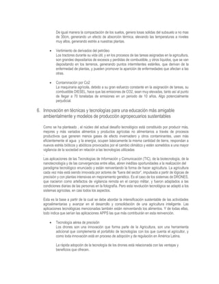 De igual manera la compactación de los suelos, genera losas solidas del subsuelo a no mas
de 30cm, generando un efecto de absorción térmica, elevando las temperaturas a niveles
muy altos, generando estrés a nuestras plantas.
 Vertimiento de derivados del petróleo
Los tractores durante su vida útil, y en los procesos de las tareas asignadas en la agricultura,
son grandes depositarios de excesos y perdidas de combustible, y otros líquidos, que se van
depositando en los terrenos, generando puntos intermitentes estériles, que derivan de la
enfermedad de plantas, y pueden promover la aparición de enfermedades que afectan a las
otras.
 Contaminación por Co2
La maquinaria agrícola, debido a su gran esfuerzo constante en la asignación de tareas, su
combustible DIESEL, hace que las emisiones de CO2, sean muy elevadas, tanto así al punto
de llegar a 70 toneladas de emisiones en un periodo de 10 años. Algo potencialmente
perjudicial.
6. Innovación en técnicas y tecnologías para una educación más amigable
ambientalmente y modelos de producción agropecuarios sustentables
Como se ha planteado , el núcleo del actual desafío tecnológico está constituido por producir más,
mejores y más variados alimentos y productos agrícolas no alimentarios a través de procesos
productivos que generen menos gases de efecto invernadero y otros contaminantes, usen más
eficientemente el agua y la energía, ocupen básicamente la misma cantidad de tierra, respondan a
nuevos estrés bióticos y abióticos provocados por el cambio climático y estén sometidos a una mayor
vigilancia de la sociedad en relación a las tecnologías utilizadas
.
Las aplicaciones de las Tecnologías de Información y Comunicación (TIC), de la biotecnología, de la
nanotecnología y de las convergencias entre ellas, abren inéditas oportunidades a la realización del
paradigma tecnológico enunciado y están reinventando la forma de hacer agricultura. La agricultura
cada vez más está siendo innovada por actores de “fuera del sector”, impulsada a partir de lógicas de
precisión y con plantas intensivas en mejoramiento genético. Es el caso de los sistemas de DRONES,
que nacieron como artefactos de vigilancia remota en el campo militar, y fueron adaptados a las
condiciones diarias de las personas en la fotografía. Pero esta revolución tecnológica se adaptó a los
sistemas agrícolas, en casi todos los aspectos.
Esta es la base a partir de la cual se debe abordar la intensificación sustentable de las actividades
agroalimentarias y avanzar en el desarrollo y consolidación de una agricultura inteligente. Las
aplicaciones tecnológicas mencionadas también están reinventando los alimentos. Y de todas ellas,
todo indica que serían las aplicaciones APPS las que más contribuirán en esta reinvención.
 Tecnología aérea de precisión
Los drones son una innovación que forma parte de la Agricultura, son una herramienta
adicional que complementa el portafolio de tecnologías con los que cuenta el agricultor, y
como toda innovación está en proceso de adopción y de regulación en América Latina.
La rápida adopción de la tecnología de los drones está relacionada con las ventajas y
beneficios que ofrecen.
 