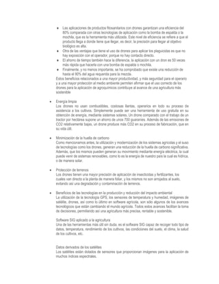  Las aplicaciones de productos fitosanitarios con drones garantizan una eficiencia del
80% comparada con otras tecnologías de aplicación como la bomba de espalda o la
mochila, que es la herramienta más utilizada. Este nivel de eficiencia se refiere a que el
producto llega a donde tiene que llegar, es decir, la precisión para llegar al objetivo
biológico es alta.
 Otra de las ventajas que tiene el uso de drones para aplicar los plaguicidas es que no
hay exposición con el operador, porque no hay contacto directo.
 El ahorro de tiempo también hace la diferencia, la aplicación con un dron es 50 veces
más rápida que hacerla con una bomba de espalda o mochila.
 Finalmente, y no menos importante, se ha comprobado que existe una reducción de
hasta el 90% del agua requerida para la mezcla.
Estos beneficios relacionados a una mayor productividad, y más seguridad para el operario
y a una mayor protección al medio ambiente permiten afirmar que el uso correcto de los
drones para la aplicación de agroquímicos contribuye al avance de una agricultura más
sostenible
 Energía limpia
Los drones no usan combustibles, costosas llantas, operarios en todo su proceso de
asistencia a los cultivos. Simplemente puede ser una herramienta de uso gratuita en su
obtención de energía, mediante sistemas solares. Un drone comparado con el trabajo de un
tractor por hectárea supone un ahorro de unos 700 guaraníes. Además de las emisiones de
CO2 relativamente bajas, un drone produce más CO2 en su proceso de fabricación, que en
su vida útil.
 Minimización de la huella de carbono
Como mencionamos antes, la utilización y modernización de los sistemas agrícolas y el suso
de tecnologías como los drones, generan una reducción de la huella de carbono significativa.
Además, que los mismos pueden generan su movimiento mediante energía eléctrica, la cual
puede venir de sistemas renovables, como lo es la energía de nuestro país la cual es hídrica,
o de manera solar.
 Protección de terrenos
Los drones tienen una mayor precisión de aplicación de insecticidas y fertilizantes, los
cuales van directo a la planta de manera foliar, y los mismos no son arrojados al suelo,
evitando así una degradación y contaminación de terrenos.
 Beneficios de las tecnologías en la producción y reducción del impacto ambiental
La utilización de la tecnología GPS, los sensores de temperatura y humedad, imágenes de
satélite, drones, así como lo último en software agrícola, son sólo algunos de los avances
tecnológicos que están cambiando el mundo agrícola. Todos estos avances facilitan la toma
de decisiones, permitiendo así una agricultura más precisa, rentable y sostenible.
Software SIG aplicado a la agricultura
Una de las herramientas más útil sin duda, es el software SIG capaz de recoger todo tipo de
datos, temperatura, rendimiento de los cultivos, las condiciones del suelo, el clima, la salud
de los cultivos, etc.
Datos derivados de los satélites
Los satélites están dotados de sensores que proporcionan imágenes para la aplicación de
muchos índices espectrales.
 