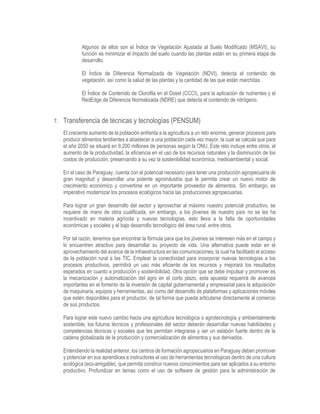 Algunos de ellos son el Índice de Vegetación Ajustada al Suelo Modificado (MSAVI), su
función es minimizar el impacto del suelo cuando las plantas están en su primera etapa de
desarrollo.
El Índice de Diferencia Normalizada de Vegetación (NDVI), detecta el contenido de
vegetación, así como la salud de las plantas y la cantidad de las que están marchitas.
El Índice de Contenido de Clorofila en el Dosel (CCCI), para la aplicación de nutrientes y el
RedEdge de Diferencia Normalizada (NDRE) que detecta el contenido de nitrógeno.
7. Transferencia de técnicas y tecnologías (PENSUM)
El creciente aumento de la población enfrenta a la agricultura a un reto enorme, generar procesos para
producir alimentos tendientes a abastecer a una población cada vez mayor, la cual se calcula que para
el año 2050 se situará en 9.200 millones de personas según la ONU. Este reto incluye entre otros, el
aumento de la productividad, la eficiencia en el uso de los recursos naturales y la disminución de los
costos de producción, preservando a su vez la sostenibilidad económica, medioambiental y social.
En el caso de Paraguay, cuenta con el potencial necesario para tener una producción agropecuaria de
gran magnitud y desarrollar una potente agroindustria que le permita crear un nuevo motor de
crecimiento económico y convertirse en un importante proveedor de alimentos. Sin embargo, es
imperativo modernizar los procesos ecológicos hacia las producciones agropecuarias.
Para lograr un gran desarrollo del sector y aprovechar al máximo nuestro potencial productivo, se
requiere de mano de obra cualificada, sin embargo, a los jóvenes de nuestro país no se les ha
incentivado en materia agrícola y nuevas tecnologías, esto lleva a la falta de oportunidades
económicas y sociales y el bajo desarrollo tecnológico del área rural, entre otros.
Por tal razón, tenemos que encontrar la fórmula para que los jóvenes se interesen más en el campo y
lo encuentren atractivo para desarrollar su proyecto de vida. Una alternativa puede estar en el
aprovechamiento del avance de la infraestructura en las comunicaciones, la cual ha facilitado el acceso
de la población rural a las TIC. Emplear la conectividad para incorporar nuevas tecnologías a los
procesos productivos, permitirá un uso más eficiente de los recursos y mejorará los resultados
esperados en cuanto a producción y sostenibilidad. Otra opción que se debe impulsar y promover es
la mecanización y automatización del agro en el corto plazo, esta apuesta requerirá de avances
importantes en el fomento de la inversión de capital gubernamental y empresarial para la adquisición
de maquinaria, equipos y herramientas, así como del desarrollo de plataformas y aplicaciones móviles
que estén disponibles para el productor, de tal forma que pueda articularse directamente al comercio
de sus productos.
Para lograr este nuevo cambio hacia una agricultura tecnológica o agrotecnología y ambientalmente
sostenible, los futuros técnicos y profesionales del sector deberán desarrollar nuevas habilidades y
competencias técnicas y sociales que les permitan integrarse y ser un eslabón fuerte dentro de la
cadena globalizada de la producción y comercialización de alimentos y sus derivados.
Entendiendo la realidad anterior, los centros de formación agropecuarios en Paraguay deben promover
y potenciar en sus aprendices e instructores el uso de herramientas tecnológicas dentro de una cultura
ecológica (eco-amigable), que permita construir nuevos conocimientos para ser aplicados a su entorno
productivo. Profundizar en temas como el uso de software de gestión para la administración de
 