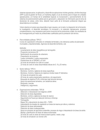 sistemas agropecuarios, la aplicación y desarrollo de aplicaciones móviles gratuitas y de libre descarga
(APP´s) para la gestión de fincas y el marketing digital, el uso de drones para el mapeo de unidades
agropecuarias y el manejo de la variabilidad espacial, la incorporación y aprovechamiento de los
sistemas de posicionamiento global para la generación y adquisición de información para la toma de
decisiones de campo, entre otros, deberán hacer parte de la formación profesional integral que
desarrollamos en la entidad.
Volver atractivo el campo para desarrollar el agro requiere, por lo tanto, la integración de la formación,
la investigación, el desarrollo tecnológico, la innovación y la extensión agropecuaria, procesos
complementarios y muy necesarios para poner al servicio de los productores rurales, los resultados de
las investigaciones por medio de profesionales cualificados para la prestación del servicio.
 Para entidades públicas: TIPO C
Cursos de capacitación enfocados en entidades territoriales y de ordenanza publica de planeación
municipales y departamentales. Agencias de desarrollo territorial y vial.
Aptitudes:
. Levantamiento de datos topográficos por termografía
. Proyección de terrenos 3D
. Sectorización de proyectos de urbanismo
. Presentación de proyectos
. Vuelos controlados y vuelos programados
. Prestaciones de un DRONE y un UAV
. 25 horas de simulación de vuelo en ciudad
. 22 horas de vuelo en áreas desarrolladas alturas de 5, 10 y 25 metros
 Sector defensa: TIPO A
. Monitoreo, Control y vigilancia de áreas especificas
. Monitoreo, Control y Vigilancia de objetivos móviles hasta 37 kilómetros
. 32 horas de simulación de vuelo
. 40 horas de vuelos programados operativos y de seguimiento
. Búsqueda de objetivos FLIR e infrarrojos bajo lecturas térmicas
. Apoyo de operaciones terrestres, con asistencia aérea
. Búsqueda y rescate
. Inteligencia y seguimiento
 Organizaciones ambientales: TIPO B
. Obtención e interpretación de imágenes LIDAR
. Detección de áreas degradadas
. Monitoreo, control y vigilancia de áreas de reserva
. Seguimiento de Fauna por detección térmica e infrarroja
. Termografía
. Mapeo 3D y relevamiento de datos GIS – TOPO
. Interpretación de doseles de vegetación en áreas de reserva por altura y cobertura
. Detección de áreas deforestadas
. Obtención de datos multiespectrales
. Apoyo en procesos de agricultura sostenible, procesos de riego e interpretación de áreas de estrés
. Manejo y planificación de áreas de ladera erosionadas
. 35 horas de vuelo en áreas de reserva dosel superior, medio y bajo
. 32 horas de simulación con drones UAV
 