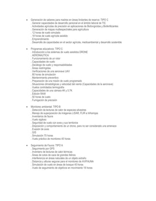  Generación de saberes para madres en áreas lindantes de reserva: TIPO C
. Generar capacidades de desarrollo personal en el ámbito laboral de TIC
. Actividades agrícolas de precisión en aplicaciones de Biofungicidas y Biofertilizantes
. Generación de mapas multiespectrales para agricultura
. 12 horas de vuelo simulado
. 18 horas de vuelo agrícola asistido
. Emprendimiento
. Desarrollo de capacidades en el sector agrícola, medioambiental y desarrollo sostenible
 Programas educativos: TIPO C
. Introducción a los sistemas de vuelo asistidos DRONE
. AERONAUTICA
. Funcionamiento de un rotor
. Capacidades de vuelo
. Decálogo de vuelo y responsabilidades
. Áreas restringidas
. Verificaciones de una aeronave UAV
. 80 horas de simulación
. Mantenimiento preventivo
. Preparación de una misión de vuelo programado
. Situaciones climatológicas y velocidad del viento (Capacidades de la aeronave)
. Vuelos controlados termografía
. Capacidades de una cámara 4K y 5.7K
. Edición RAW
. 50 horas de vuelo
. Fumigación de precisión
 Monitoreo ambiental: TIPO B
. Detección de lecturas de calor de especies silvestres
. Manejo de superposición de imágenes LIDAR, FLIR e Infrarrojas
. Inventarios de fauna
. Vuelo sigiloso
. Seguridad de vuelo con aves y sus territorios
. Disposición y comportamiento de un drone, para no ser considerado una amenaza
. Evasión de aves
. GIS
. Simulación 70 horas
. Vuelo práctico de monitoreo 45 horas
 Seguimiento de Fauna: TIPO A
. Seguimiento por GPS
. Inventario de lecturas de calor térmicas
. Áreas de cotos de caza de grandes felinos
. Interferencia en áreas naturales de un objeto extraño
. Distancia y alturas seguras para el monitoreo de AVIFAUNA
. Simulación de vuelo en áreas de bosque 45 horas
. Vuelo de seguimiento de objetivos en movimiento 18 horas
 
