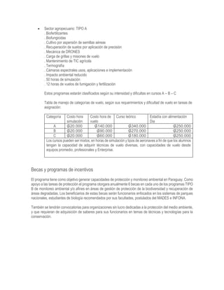  Sector agropecuario: TIPO A
. Biofertilizantes
. Biofungicidas
. Cultivo por aspersión de semillas aéreas
. Recuperación de suelos por aplicación de precisión
. Mecánica de DRONES
. Carga de grillas y misiones de vuelo
. Mantenimiento de TIC agrícola
. Termografía
. Cámaras espectrales usos, aplicaciones e implementación
. Impacto ambiental reducido
. 50 horas de simulación
. 12 horas de vuelos de fumigación y fertilización
Estos programas estarán clasificados según su intensidad y dificultas en cursos A – B – C
Tabla de manejo de categorías de vuelo, según sus requerimientos y dificultad de vuelo en tareas de
asignación:
Categoría Costo hora
simulación
Costo hora de
vuelo
Curso teórico Estadía con alimentación
Dia
A ₲20.000 ₲140.000 ₲340.000 ₲250.000
B ₲20.000 ₲90.000 ₲270.000 ₲250.000
C ₲20.000 ₲60.000 ₲180.000 ₲250.000
Los cursos pueden ser mixtos, en horas de simulación y tipos de aeronaves a fin de que los alumnos
tengan la capacidad de adquirir técnicas de vuelo diversas, con capacidades de vuelo desde
equipos promedio, profesionales y Enterprise.
Becas y programas de incentivos
El programa tiene como objetivo generar capacidades de protección y monitoreo ambiental en Paraguay. Como
apoyo a las tareas de protección el programa otorgara anualmente 6 becas en cada uno de los programas TIPO
B de monitoreo ambiental y/o afines en áreas de gestión de protección de la biodiversidad y recuperación de
áreas degradadas. Los beneficiarios de estas becas serán funcionarios enfocados en los sistemas de parques
nacionales, estudiantes de biología recomendados por sus facultades, postulados del MADES e INFONA.
También se tendrán convocatorias para organizaciones sin lucro dedicadas a la protección del medio ambiente,
y que requieran de adquisición de saberes para sus funcionarios en temas de técnicas y tecnologías para la
conservación.
 