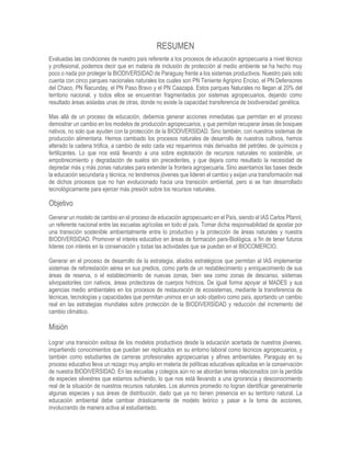 RESUMEN
Evaluadas las condiciones de nuestro país referente a los procesos de educación agropecuaria a nivel técnico
y profesional, podemos decir que en materia de inclusión de protección al medio ambiente se ha hecho muy
poco o nada por proteger la BIODIVERSIDAD de Paraguay frente a los sistemas productivos. Nuestro país solo
cuenta con cinco parques nacionales naturales los cuales son PN Teniente Agripino Enciso, el PN Defensores
del Chaco, PN Ñacunday, el PN Paso Bravo y el PN Caazapá. Estos parques Naturales no llegan al 20% del
territorio nacional, y todos ellos se encuentran fragmentados por sistemas agropecuarios, dejando como
resultado áreas aisladas unas de otras, donde no existe la capacidad transferencia de biodiversidad genética.
Mas allá de un proceso de educación, debemos generar acciones inmediatas que permitan en el proceso
demostrar un cambio en los modelos de producción agropecuarios, y que permitan recuperar áreas de bosques
nativos, no solo que ayuden con la protección de la BIODIVERSIDAD. Sino también, con nuestros sistemas de
producción alimentaria. Hemos cambiado los procesos naturales de desarrollo de nuestros cultivos, hemos
alterado la cadena trófica, a cambio de esto cada vez requerimos más derivados del petróleo, de químicos y
fertilizantes. Lo que nos está llevando a una sobre explotación de recursos naturales no sostenible, un
empobrecimiento y degradación de suelos sin precedentes, y que dejara como resultado la necesidad de
depredar más y más zonas naturales para extender la frontera agropecuaria. Sino asentamos las bases desde
la educación secundaria y técnica, no tendremos jóvenes que lideren el cambio y exijan una transformación real
de dichos procesos que no han evolucionado hacia una transición ambiental, pero si se han desarrollado
tecnológicamente para ejercer más presión sobre los recursos naturales.
Objetivo
Generar un modelo de cambio en el proceso de educación agropecuario en el País, siendo el IAS Carlos Pfannl,
un referente nacional entre las escuelas agrícolas en todo el país. Tomar dicha responsabilidad de apostar por
una transición sostenible ambientalmente entre lo productivo y la protección de áreas naturales y nuestra
BIODIVERSIDAD. Promover el interés educativo en áreas de formación para-Biológica, a fin de tener futuros
lideres con interés en la conservación y todas las actividades que se puedan en el BIOCOMERCIO.
Generar en el proceso de desarrollo de la estrategia, aliados estratégicos que permitan al IAS implementar
sistemas de reforestación aérea en sus predios, como parte de un restablecimiento y enriquecimiento de sus
áreas de reserva, o el establecimiento de nuevas zonas, bien sea como zonas de descanso, sistemas
silvopastoriles con nativos, áreas protectoras de cuerpos hídricos. De igual forma apoyar al MADES y sus
agencias medio ambientales en los procesos de restauración de ecosistemas, mediante la transferencia de
técnicas, tecnologías y capacidades que permitan unirnos en un solo objetivo como país, aportando un cambio
real en las estrategias mundiales sobre protección de la BIODIVERSIDAD y reducción del incremento del
cambio climático.
Misión
Lograr una transición exitosa de los modelos productivos desde la educación acertada de nuestros jóvenes,
impartiendo conocimientos que puedan ser replicados en su entorno laboral como técnicos agropecuarios, y
también como estudiantes de carreras profesionales agropecuarias y afines ambientales. Paraguay en su
proceso educativo lleva un rezago muy amplio en materia de políticas educativas aplicadas en la conservación
de nuestra BIODIVERSIDAD. En las escuelas y colegios aún no se abordan temas relacionados con la perdida
de especies silvestres que estamos sufriendo, lo que nos está llevando a una ignorancia y desconocimiento
real de la situación de nuestros recursos naturales. Los alumnos promedio no logran identificar generalmente
algunas especies y sus áreas de distribución, dado que ya no tienen presencia en su territorio natural. La
educación ambiental debe cambiar drásticamente de modelo teórico y pasar a la toma de acciones,
involucrando de manera activa al estudiantado.
 