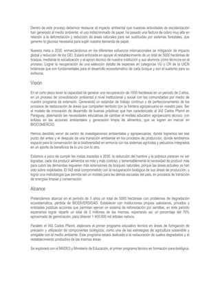 Dentro de este proceso debemos restaurar el impacto ambiental que nuestras actividades de escolarización
han generado al medio ambiente, el uso indiscriminado de papel, ha pasado una factura de cobro muy alta en
relación a la deforestación y reducción de áreas naturales para ser sustituidas por sistemas forestales, que
generen la glucosa necesaria para suplir nuestra demanda de papel.
Nuestra meta a 2030, enmarcándonos en los diferentes esfuerzos internacionales de mitigación de impacto
global y reducción de los GEI. Estará enfocada en apoyar el restablecimiento de un total de 5000 hectáreas de
bosque, mediante la socialización y el apoyo técnico de nuestra institución y sus alumnos como técnicos en el
proceso. Lograr la recuperación de una selección detalla de especies en categorías VU y CR de la UICN
botánicas que son fundamentales para el desarrollo ecosistemático de cada bosque y son el sustento para su
avifauna.
Visión
En el corto plazo tener la capacidad de generar una recuperación de 1000 hectáreas en un periodo de 2 años,
en un proceso de consolidación ambiental a nivel institucional y social con las comunidades por medio de
nuestro programa de extensión. Generando un estándar de trabajo continuo y de perfeccionamiento de los
procesos de restauración de áreas que comparten territorio con la frentera agropecuaria en nuestro país. Ser
el modelo de innovación de desarrollo de buenas prácticas que han caracterizado al IAS Carlos Pfannl en
Paraguay, plasmando las necesidades educativas de cambiar el modelo educativo agropecuario técnico, con
énfasis en las acciones ambientales y generación limpia de alimentos, que se logren en marcar en
BIOCOMERCIO.
Hemos decidido servir de centro de investigaciones ambientales y agropecuarias, donde logremos ser ese
punto del antes y el después de una transición ambiental en los procesos de producción, donde tendremos
espacio para la conservación de la biodiversidad en armonía con los sistemas agrícolas y pecuarios integrados
en un aporte de beneficios de lo uno con lo otro.
Estamos a poco de cumplir las metas trazadas a 2030, la reducción del hambre y la pobreza parecen no ser
logradas, cada día producir alimentos es más y más costoso, y lamentablemente la necesidad de producir más
para cubrir las demandas requieren más extensiones de bosques naturales, porque las áreas actuales ya han
sido sobre explotadas. El IAS está comprometido con la recuperación biológica de sus áreas de producción, y
lograr una metodología que permita ser un modelo para las demás escuelas del país, en procesos de transición
de energías limpias y conservación.
Alcance
Pretendemos abarcar en el periodo de 3 años un total de 5000 hectáreas con problemas de degradación
ecosistemática, pérdida de BIODIVERSIDAD. Establecer con instituciones propias salesianas, privados y
entidades públicas acciones que permitan ejercer un sistema de reforestación por semillas, en este periodo
esperamos lograr repartir un total de 2 millones de las mismas, esperando así un porcentaje del 70%
aproximado de germinación, para obtener 1´400.000 mil árboles nativos.
Paralelo el IAS Carlos Pfannl, elaborara el primer programa educativo técnico en áreas de fumigación de
precisión y utilización de componentes biológicos, como una de las estrategias de agricultura sostenible y
amigable con el medio ambiente. Este programa estará dedicado a la restauración de suelos degradados y el
restablecimiento productivo de las mismas áreas.
Se explorará con el MADES y Ministerio de Educación, el primer programa técnico en formación para-biológica.
 