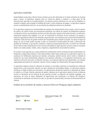 Agricultura sostenible
Sostenibilidad a largo plazo. Muchos de los cambios que se han observado en el medio ambiente son de largo
plazo y lentos. La agricultura orgánica toma en cuenta los efectos a mediano y a largo plazo de las
intervenciones agrícolas en el agroecosistema. Se propone producir alimentos a la vez que se establece un
equilibrio ecológico para proteger la fertilidad del suelo o evitar problemas de plagas. La agricultura orgánica
asume un planteamiento activo en vez de afrontar los problemas conforme se presenten.
En la agricultura orgánica son fundamentales las prácticas de enriquecimiento de los suelos, como la rotación
de cultivos, los cultivos mixtos, las asociaciones simbióticas, los cultivos de cubierta, los fertilizantes orgánicos
y la labranza mínima, que benefician a la fauna y la flora del suelo, mejoran la formación de éste y su estructura,
propiciando sistemas más estables. A su vez, se incrementa la circulación de los nutrientes y la energía, y
mejora la capacidad de retención de nutrientes y agua del suelo, que compensa que se prescinda de fertilizantes
minerales. Estas técnicas de gestión también son importantes para combatir la erosión, se reduce el lapso de
tiempo en que el suelo queda expuesto a ésta, se incrementa la biodiversidad del suelo y disminuyen las
pérdidas de nutrientes, lo que ayuda a mantener y mejorar la productividad del suelo. La emisión de nutrientes
de los cultivos suele compensarse con los recursos renovables de origen agrícola, aunque a veces es necesario
añadir a los suelos potasio, fosfato, calcio, magnesio y oligoelementos de procedencia externa.
En muchas zonas agrícolas es un gran problema la contaminación de las corrientes de agua subterráneas con
fertilizantes y plaguicidas sintéticos. Como está prohibido utilizar estas sustancias en la agricultura orgánica, se
sustituyen con fertilizantes orgánicos (por ejemplo: compostas, estiércol animal, abono verde) y mediante el
empleo de una mayor biodiversidad (respecto a las especies cultivadas y a la vegetación permanente), que
mejoran la estructura del suelo y la filtración del agua. Los sistemas orgánicos bien gestionados, con mejores
capacidades para retener los nutrientes, reducen mucho el peligro de contaminación del agua subterránea.
La agricultura orgánica reduce la utilización de energía no renovable al disminuir la necesidad de sustancias
agroquímicas (cuya producción requiere una gran cantidad de combustibles fósiles). La agricultura orgánica
contribuye a mitigar el efecto de invernadero y el calentamiento del planeta mediante su capacidad de retener
el carbono en el suelo. Muchas prácticas de gestión utilizadas por la agricultura orgánica (como la labranza
mínima, la devolución de los residuos de las cosechas al suelo, la utilización de cubiertas vegetales y las
rotaciones, así como la mayor integración de leguminosas que contribuyen a la fijación del nitrógeno),
incrementan la devolución de carbono al suelo, lo que eleva la productividad y favorece el almacenamiento de
carbono.
Análisis de la condición de suelos y recurso hídrico en Paraguay según población
 