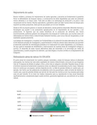 Mejoramiento de suelos
Buscar modelos y procesos de mejoramiento de suelos agrícolas y pecuarios es fundamental si queremos
frenar la deforestación de bosques nativos, a consecuencia de áreas degradadas que cada vez producen
menos alimentos a un mayor costo. Todo esto se debe a la sobrecarga de producción y la poca o nula
recuperación de los mismos. Muchos agricultores y ganaderos optan por talar nuevas áreas de bosque para
expandir sus áreas productivas, dado que las que poseen ya no le son rentables.
Desde el IAS se propone generar un estudio de laboratorio, donde podamos desarrollar diferentes técnicas y
tecnologías que ayuden a los productores agropecuarios en el mejoramiento de sus parcelas y sus
producciones. Si logramos que los costos beneficios de la producción de alimentos sea menor
económicamente, podremos generar una salvaguarda a los bosques en nuestro país, que muchas veces son
deforestados de manera ilícita e indiscriminada mediante incendios, para nunca más ser recuperados y si ser
explotados agropecuariamente.
Los trabajos de investigación y muestreo son fundamentales en la obtención de estas alternativas de uso final,
el IAS destinara parcelas de investigación y experimentación a finde de colectar datos relevantes que permitan
el desarrollo sostenible de metodologías probadas en la restauración de suelos degradados y su microfauna.
De aquí parte la necesidad de rehabilitación y restructuración de nuestras áreas de investigación biológica y
química. El desarrollo de estas nuevas alternativas debe ser transmitido a la comunidad por medio de
capacitaciones y nuestro programa de extensión, que está dirigido a muchos comités en el Departamento del
Caaguazú.
Reforestación aérea de nativos VU CR-UICN
El punto actual de conservación de nuestros parques nacionales y áreas de bosques nativos el altamente
preocupante, los mismos han sido sobre explotados de manera indiscriminada a tal punto de que tengamos
más de 10 especies de árboles en peligro crítico y otros más en categoría vulnerable. Repoblar áreas en todo
el territorio nacional es fundamental si queremos evitar una alteración ecosistemática mucho mayor. Debemos
tener en cuenta que una especie, siempre depende de otra. La falta de grandes árboles en nuestro país, por
ejemplo, han hecho que las poblaciones de psitácidos como los guacamayos, estén al borde del declive en
nuestro país, pues los grandes árboles que servían de nido para los mismos ya son muy escasos para estas
aves de gran tamaño. Al no tener los medios necesarios para su reproducción la tasa anual desciende
significativamente o simplemente dejan nuestro territorio, generando digámoslo así, una extinción en su medio
natural.
 