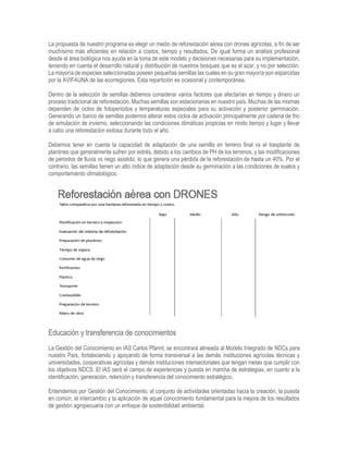 La propuesta de nuestro programa es elegir un medio de reforestación aérea con drones agrícolas, a fin de ser
muchísimo más eficientes en relación a costos, tiempo y resultados. De igual forma un análisis profesional
desde el área biológica nos ayuda en la toma de este modelo y decisiones necesarias para su implementación,
teniendo en cuenta el desarrollo natural y distribución de nuestros bosques que es el azar, y no por selección.
La mayoría de especies seleccionadas poseen pequeñas semillas las cuales en su gran mayoría son esparcidas
por la AVIFAUNA de las ecorregiones. Esta repartición es ocasional y contemporánea.
Dentro de la selección de semillas debemos considerar varios factores que afectarían en tiempo y dinero un
proceso tradicional de reforestación. Muchas semillas son estacionarias en nuestro país. Muchas de las mismas
dependen de ciclos de fotoperiodos y temperaturas especiales para su activación y posterior germinación.
Generando un banco de semillas podemos alterar estos ciclos de activación principalmente por cadena de frio
de simulación de invierno, seleccionando las condiciones climáticas propicias en modo tiempo y lugar y llevar
a cabo una reforestación exitosa durante todo el año.
Debemos tener en cuenta la capacidad de adaptación de una semilla en terreno final vs el trasplante de
plantines que generalmente sufren por estrés, debido a los cambios de PH de los terrenos, y las modificaciones
de periodos de lluvia vs riego asistido, lo que genera una pérdida de la reforestación de hasta un 40%. Por el
contrario, las semillas tienen un alto índice de adaptación desde su germinación a las condiciones de suelos y
comportamiento climatológico.
Educación y transferencia de conocimientos
La Gestión del Conocimiento en IAS Carlos Pfannl, se encontrará alineada al Modelo Integrado de NDCs para
nuestro País, fortaleciendo y apoyando de forma transversal a las demás instituciones agrícolas técnicas y
universidades, cooperativas agrícolas y demás instituciones intersectoriales que tengan metas que cumplir con
los objetivos NDCS. El IAS será el campo de experiencias y puesta en marcha de estrategias, en cuanto a la
identificación, generación, retención y transferencia del conocimiento estratégico.
Entendemos por Gestión del Conocimiento, el conjunto de actividades orientadas hacia la creación, la puesta
en común, el intercambio y la aplicación de aquel conocimiento fundamental para la mejora de los resultados
de gestión agropecuaria con un enfoque de sostenibilidad ambiental.
 