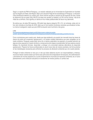 Según un reporte de PNN de Paraguay, y un estudio realizado por la Universidad de Queensland en Australia
que fue dirigido por Pablo José Negret, dejan ver la situación frágil de los ecosistemas en Paraguay. La situación
crítica del Bosque Atlántico en nuestro país. Dicho informe recopila un estudio de 550 especies de aves, donde
se determinó que de estas 536 el 96,5% de estas han perdido su habitad y el 18% de las mismas, más de la
mitad de su territorio. Esto significa un declive en los niveles poblacionales de fauna muy alarmante.
Se estima que, de estas 550 especies, 209 estén bajo alguna categoría CR o VU, sin embargo, estas aún no
han sido incluidas en las listas de UICN, dado que no han existido monitoreos recientes que actualicen la lista.
La misma investigación copila que para 2040 la situación será muchísimo más grave.
LINK
http://parquesnacionalesdelparaguay.blogspot.com/2021/04/los-tucanes-y-colibries-han-perdido-
ya.html#:~:text=En%20Paraguay%2C%20existen%2018%20especies,son%20end%C3%A9micas%20al%20Bosque%20Atl%C3%A1ntico.
Como conclusiones para nuestro país, desde que siga existiendo una presión tan marcada hacia las áreas de
reserva de parte de la expansión agropecuaria, y no existan modelos alternativos que sean amigables con el
medio ambiente. Paraguay puede estar cerca de un declive sistemático de especies y la posible extinción de
algunas otras especies en nuestro territorio a consecuencia del colapso ecosistemático del que estamos siendo
testigos. Es importante formular, desarrollar y entregar a la comunidad sistemas alternativos de desarrollo
agropecuario. Preparar los futuros profesionales en asumir esos retos de manera acertada y de forma práctica
en las metodologías necesarias para enfrentar los procesos de afectación ambiental que vive nuestro planeta.
Proteger el medio ambiente es más que un reto que todos debemos asumir con responsabilidad y entereza,
reconocer desde nuestras bases que hemos sido parte activa de la degradación de bosques, de la deforestación
y del declive de muchas especies es un punto fundamental en el proceso de reparación ambiental, de un nuevo
planteamiento como institución educativa en transformar de manera positiva un cambio real.
 
