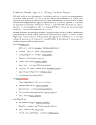 Especies de Fauna en categorías VU y CR según UICN para Paraguay
Debido a la perdida de áreas de bosque nativo y la reducción dramática de su extensión muchas especies están
al borde del declive en nuestro País. Una de las metas internacionales relacionadas con los CDB, es la
preocupación de la perdida de la BIODIVERSIDAD. Desde nuestra estrategia de buscar expandir de forma
exponencial áreas de protección con vegetación y arboles nativos es un punto muy importante en los procesos
de restauración ecosistemática. Restablecer al máximo el componente trófico de relación de especies,
garantizara un proceso de adaptación viable en su recuperación. Debemos entender que cuando hablamos de
ecosistemas y protección, debemos abordar todo su conjunto.
Las áreas designadas, ayudaran significativamente a la protección de muchas de las especies que tenemos en
peligro en Paraguay, muchas de estas dependen del restablecimiento de bosques y la conexión de áreas
fragmentadas, para su transferencia genética y evitar la sobrecarga en otras donde las mismas se encuentran
aisladas. No podemos permitir zonas con un desequilibrio trófico de depredadores y/o presas, ya que el
equilibrio estaría amenazado considerablemente.
Mamíferos Peligro Crítico:
• Ciervo de los pantanos o guazu puku (Blastocerus dichotomus).
• Jaguarete´i, gato onza u ocelote (Leopardus pardalis).
• Puma, jagua pyta o león americano (Puma concolor).
• Tití pardo o Ka'i pochy (Mico melanurus).
• Taguá o pecari kimilero (Catagonus wagneri).
• jagua yvyguy o zorro vinagre (Speothos venaticus).
• Tatu guasu, tatu carreta o armadillo gigante (Priodontes maximus).
• jaguareté, jaguar o tigre americano (Panthera onca).
• Nutria gigante (Pteronura brasiliensis).
En Peligro de extinción:
• Aguara guazu o lobo crin (Chrysocyon brachyurus).
• Ka´i pochy o ka´i eléctrico (Callithrix argentata).
• Oso hormiguero o yurumi (Myrmecophaga tridactyla).
• Tatu bolita o armadillo de tres bandas (Tolypeutes matacus).
• Tapir o mboreví (Tapirus terrestris)
Aves Peligro Crítico:
• Pato serrucho o mbyguati (Mergus octosetaceus).
• Gua´a hovy o papagayo azul (Anodorhynchus hyacinthinus).
• Mytú o pava de monte (Crax fasciolata).
• Taguato ruvicha, águila harpía o harpía mayor (Harpia harpyja).
 