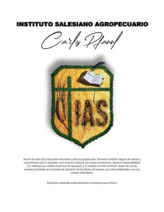 Asumir los retos de la educación secundaria y técnica agropecuaria, formando hombres íntegros de valores y
conocimientos para la sociedad, como buenos cristianos son nuestro fundamento. Asumir la responsabilidad
con entereza que conlleva el proceso de educación y su impacto al medio ambiente, deben ser una de
nuestras prioridades en el proceso de educación de los lideres del mañana y los retos ambientales a los que
estarán enfrentados.
Educación sostenible ambientalmente e innovación para el futuro
INSTITUTO SALESIANO AGROPECUARIO
 