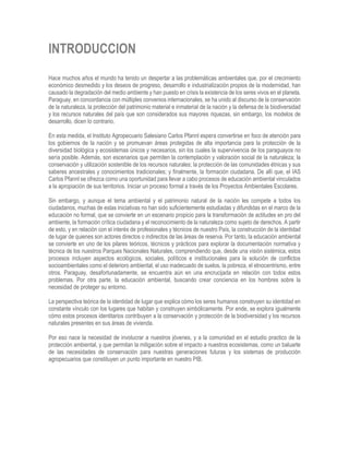 INTRODUCCION
Hace muchos años el mundo ha tenido un despertar a las problemáticas ambientales que, por el crecimiento
económico desmedido y los deseos de progreso, desarrollo e industrialización propios de la modernidad, han
causado la degradación del medio ambiente y han puesto en crisis la existencia de los seres vivos en el planeta.
Paraguay, en concordancia con múltiples convenios internacionales, se ha unido al discurso de la conservación
de la naturaleza, la protección del patrimonio material e inmaterial de la nación y la defensa de la biodiversidad
y los recursos naturales del país que son considerados sus mayores riquezas, sin embargo, los modelos de
desarrollo, dicen lo contrario.
En esta medida, el Instituto Agropecuario Salesiano Carlos Pfannl espera convertirse en foco de atención para
los gobiernos de la nación y se promuevan áreas protegidas de alta importancia para la protección de la
diversidad biológica y ecosistemas únicos y necesarios, sin los cuales la supervivencia de los paraguayos no
sería posible. Además, son escenarios que permiten la contemplación y valoración social de la naturaleza; la
conservación y utilización sostenible de los recursos naturales; la protección de las comunidades étnicas y sus
saberes ancestrales y conocimientos tradicionales; y finalmente, la formación ciudadana. De allí que, el IAS
Carlos Pfannl se ofrezca como una oportunidad para llevar a cabo procesos de educación ambiental vinculados
a la apropiación de sus territorios. Iniciar un proceso formal a través de los Proyectos Ambientales Escolares.
Sin embargo, y aunque el tema ambiental y el patrimonio natural de la nación les compete a todos los
ciudadanos, muchas de estas iniciativas no han sido suficientemente estudiadas y difundidas en el marco de la
educación no formal, que se convierte en un escenario propicio para la transformación de actitudes en pro del
ambiente, la formación crítica ciudadana y el reconocimiento de la naturaleza como sujeto de derechos. A partir
de esto, y en relación con el interés de profesionales y técnicos de nuestro País, la construcción de la identidad
de lugar de quienes son actores directos o indirectos de las áreas de reserva. Por tanto, la educación ambiental
se convierte en uno de los pilares teóricos, técnicos y prácticos para explorar la documentación normativa y
técnica de los nuestros Parques Nacionales Naturales, comprendiendo que, desde una visión sistémica, estos
procesos incluyen aspectos ecológicos, sociales, políticos e institucionales para la solución de conflictos
socioambientales como el deterioro ambiental, el uso inadecuado de suelos, la pobreza, el etnocentrismo, entre
otros. Paraguay, desafortunadamente, se encuentra aún en una encrucijada en relación con todos estos
problemas. Por otra parte, la educación ambiental, buscando crear conciencia en los hombres sobre la
necesidad de proteger su entorno.
La perspectiva teórica de la identidad de lugar que explica cómo los seres humanos construyen su identidad en
constante vínculo con los lugares que habitan y construyen simbólicamente. Por ende, se explora igualmente
cómo estos procesos identitarios contribuyen a la conservación y protección de la biodiversidad y los recursos
naturales presentes en sus áreas de vivienda.
Por eso nace la necesidad de involucrar a nuestros jóvenes, y a la comunidad en el estudio practico de la
protección ambiental, y que permitan la mitigación sobre el impacto a nuestros ecosistemas, como un baluarte
de las necesidades de conservación para nuestras generaciones futuras y los sistemas de producción
agropecuarios que constituyen un punto importante en nuestro PIB.
 