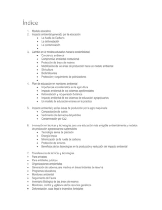 Índice
1. Modelo educativo
2. Impacto ambiental generado por la educación
 La huella de Carbono
 La deforestación
 La contaminación

3. Cambio en el modelo educativo hacia la sostenibilidad
 Conciencia ambiental
 Compromiso ambiental institucional
 Protección de áreas de reserva
 Modificación de las áreas de producción hacia un modelo ambiental
 Silvicultura
 Biofertilizantes
 Protección y seguimiento de polinizadores

4. Plan de educación en monitoreo ambiental
 Importancia ecosistemática en la agricultura
 Impacto ambiental de los sistemas agroforestales
 Reforestación y recuperación botánica
 Impacto ambiental de los sistemas de educación agropecuarios
 Un modelo de educación erróneo en la practica
5. Impacto ambiental y en las áreas de producción por la agro maquinaria
 Compactación de suelos
 Vertimiento de derivados del petróleo
 Contaminación por Co2
6. Innovación en técnicas y tecnologías para una educación más amigable ambientalmente y modelos
de producción agropecuarios sustentables
 Tecnología aérea de precisión
 Energía limpia
 Minimización de la huella de carbono
 Protección de terrenos
 Beneficios de las tecnologías en la producción y reducción del impacto ambiental
7. Transferencia de técnicas y tecnologías
 Para privados
 Para entidades publicas
 Organizaciones ambientales
 Generación de saberes para madres en áreas lindantes de reserva
 Programas educativos
 Monitoreo ambiental
 Seguimiento de Fauna
 Inventario Biológico de las áreas de reserva
 Monitoreo, control y vigilancia de los recursos genéticos
 Deforestación, caza ilegal e incendios foréstales
 