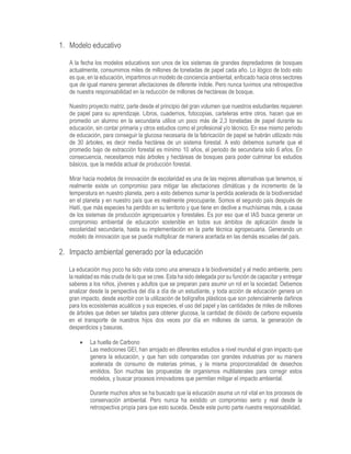 1. Modelo educativo
A la fecha los modelos educativos son unos de los sistemas de grandes depredadores de bosques
actualmente, consumimos miles de millones de toneladas de papel cada año. Lo ilógico de todo esto
es que, en la educación, impartimos un modelo de conciencia ambiental, enfocado hacia otros sectores
que de igual manera generan afectaciones de diferente índole. Pero nunca tuvimos una retrospectiva
de nuestra responsabilidad en la reducción de millones de hectáreas de bosque.
Nuestro proyecto matriz, parte desde el principio del gran volumen que nuestros estudiantes requieren
de papel para su aprendizaje. Libros, cuadernos, fotocopias, carteleras entre otros, hacen que en
promedio un alumno en la secundaria utilice un poco más de 2,3 toneladas de papel durante su
educación, sin contar primaria y otros estudios como el profesional y/o técnico. En ese mismo periodo
de educación, para conseguir la glucosa necesaria de la fabricación de papel se habrán utilizado más
de 30 árboles, es decir media hectárea de un sistema forestal. A esto debemos sumarle que el
promedio bajo de extracción forestal es mínimo 10 años, el periodo de secundaria solo 6 años. En
consecuencia, necesitamos más árboles y hectáreas de bosques para poder culminar los estudios
básicos, que la medida actual de producción forestal.
Mirar hacia modelos de innovación de escolaridad es una de las mejores alternativas que tenemos, si
realmente existe un compromiso para mitigar las afectaciones climáticas y de incremento de la
temperatura en nuestro planeta, pero a esto debemos sumar la perdida acelerada de la biodiversidad
en el planeta y en nuestro país que es realmente preocupante. Somos el segundo país después de
Haití, que más especies ha perdido en su territorio y que tiene en declive a muchísimas más, a causa
de los sistemas de producción agropecuarios y forestales. Es por eso que el IAS busca generar un
compromiso ambiental de educación sostenible en todos sus ámbitos de aplicación desde la
escolaridad secundaria, hasta su implementación en la parte técnica agropecuaria. Generando un
modelo de innovación que se pueda multiplicar de manera acertada en las demás escuelas del país.
2. Impacto ambiental generado por la educación
La educación muy poco ha sido vista como una amenaza a la biodiversidad y al medio ambiente, pero
la realidad es más cruda de lo que se cree. Esta ha sido delegada por su función de capacitar y entregar
saberes a los niños, jóvenes y adultos que se preparan para asumir un rol en la sociedad. Debemos
analizar desde la perspectiva del día a día de un estudiante, y toda acción de educación genera un
gran impacto, desde escribir con la utilización de bolígrafos plásticos que son potencialmente dañinos
para los ecosistemas acuáticos y sus especies, el uso del papel y las cantidades de miles de millones
de árboles que deben ser talados para obtener glucosa, la cantidad de dióxido de carbono expuesta
en el transporte de nuestros hijos dos veces por día en millones de carros, la generación de
desperdicios y basuras.
 La huella de Carbono
Las mediciones GEI, han arrojado en diferentes estudios a nivel mundial el gran impacto que
genera la educación, y que han sido comparadas con grandes industrias por su manera
acelerada de consumo de materias primas, y la misma proporcionalidad de desechos
emitidos. Son muchas las propuestas de organismos multilaterales para corregir estos
modelos, y buscar procesos innovadores que permitan mitigar el impacto ambiental.
Durante muchos años se ha buscado que la educación asuma un rol vital en los procesos de
conservación ambiental. Pero nunca ha existido un compromiso serio y real desde la
retrospectiva propia para que esto suceda. Desde este punto parte nuestra responsabilidad.
 