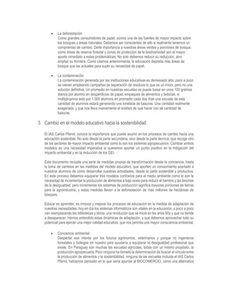  La deforestación
Como grandes consumidores de papel, somos una de las fuentes de mayor impacto sobre
los bosques y áreas naturales. Debemos ser conscientes de ello si realmente tenemos un
compromiso de cambio. Darle importancia a nuestras áreas verdes y porciones de bosque,
como áreas de reserva forestal y zonas de protección de la biodiversidad son el mayor
aporte inmediato a estas problemáticas. No solo debemos reducir su reducción, sino
ampliar su frontera. Como citamos anteriormente, la educación depreda más áreas de
bosque que las actuales para suplir su necesidad de papel.
 La contaminación
La contaminación generada por las instituciones educativas es demasiado alta, poco a poco
se vienen empleando campañas de separación de residuos lo que es un inicio, pero no una
solución definitiva. Un promedio en nuestras escuelas se puede basar en unos 100 gramos
diarios por alumno en desperdicios de papel, empaques de alimentos y bebidas, si
multiplicamos esto por 1.000 alumnos en promedio cada dos días una escuela de esta
cantidad de alumnos estará generando una tonelada de basuras. Una cantidad realmente
exagerada, y que nos lleva nuevamente al análisis de qué hacer con tal cantidad de
basuras.
3. Cambio en el modelo educativo hacia la sostenibilidad
El IAS Carlos Pfannl, conoce la importancia que puede asumir en los procesos de cambio hacia una
educación sostenible. No solo desde la parte secundaria, sino desde la parte técnica, que recoge otro
de los sectores de mayor impacto ambiental como lo son los sistemas agropecuarios. Cambiar ambos
modelos es una necesidad imperativa si queremos aportar un punto positivo en la mitigación del
impacto ambiental y en la reducción de los GEI.
Este documento recopila una serie de medidas propias de transformación desde la conciencia, hasta
la toma de cambios en las medidas del modelo educativo, que aporten un conocimiento acertado a
nuestros alumnos de cómo desarrollar nuestras actividades, desde la parte sostenible y productiva.
En este proceso debemos equiparar tres modelos contrarios para el medio ambiente como lo son la
necesidad de incrementar la producción de alimentos a bajo costo para reducir el hambre y las brechas
de la desigualdad, pero incrementar los sistemas de producción significa mayores porciones de tierras
para la agroindustria, y estas medidas llevan a la deforestación de mas millones de hectáreas de
bosques.
Educar es aprender, es innovar y mejorar los procesos de educación en la medida de adaptación de
nuestras necesidades, hoy en día los sistemas informáticos son vitales en la educación, y poco a poco
van reemplazando las bibliotecas y libros, una revolución que se inició en los años 80s y que no tiende
a desaparecer. Hemos entendido estas dinámicas de adaptación, y que debemos aprovechar todo su
potencial para ejercer una mejor calidad educativa, que nos permita una mayor consciencia ambiental.
 Conciencia ambiental
Despertar ese interés por los futuros agrónomos, veterinarios y porque no ingenieros
forestales y biólogos en nuestro país ayudaría a equiparar la desigualdad profesional que
existe. En Paraguay son muchas las escuelas agrícolas, todas con un mismo propósito, la
producción agropecuaria. Pero ninguna ha tomado la determinación de buscar el vínculo entre
la producción de alimentos y la sostenibilidad, ninguna de las escuelas incluida el IAS Carlos
Pfannl, habíamos pensado en lo que sería apuntar al BIOCOMERCIO, como una alternativa
 