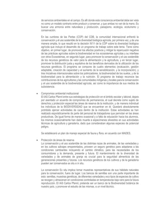de servicios ambientales en el campo. Es allí donde esta consciencia ambiental debe ser vista
no como un modelo contrario entre producir y conservar, y que ambas no van de la mano. Es
buscar una armonía entre naturaleza y producción, paisajismo, ecología, ecoturismo y
conservación.
En las cumbres de las Partes (COP) del CDB, la comunidad internacional enfrentó la
conservación y el uso sostenible de la diversidad biológica agrícola, por primera vez, y de una
manera amplia, lo que resultó en la decisión III/11 de la COP sobre la diversidad biológica
agrícola que incluye el desarrollo de un programa de trabajo sobre este tema. Tiene como
objetivo, en primer lugar, de promover los efectos positivos y mitigar la repercusión negativa
de las prácticas agrícolas sobre la biodiversidad en los ecosistemas agrícolas y su interfase
con otros Ecosistemas, en segundo lugar, para promover la conservación y el uso sostenible
de los recursos genéticos de valor para la alimentación y la agricultura, y en tercer lugar,
promover la distribución justa y equitativa de los beneficios derivados de la utilización de los
recursos genéticos. El programa se compone de cuatro elementos (evaluación, gestión
adaptable, creación de capacidad y el aumento de la sensibilización, y la incorporación), y
tres Iniciativas internacionales sobre los polinizadores, la biodiversidad de los suelos, y de la
biodiversidad para la alimentación y la nutrición. El programa de trabajo reconoce las
contribuciones de los agricultores y las comunidades indígenas y locales para la conservación
y el uso sostenible de la biodiversidad agrícola, así como la importancia de sus medios de
subsistencia.
 Compromiso ambiental institucional
El IAS Carlos Pfannl entre sus estrategias de protección en el ámbito escolar y laboral, dejara
por asentado un acuerdo de compromiso de permanencia, el cual decreta como sujeto de
derechos y protección especial las áreas de reserva de la institución, y de manera individual
los individuos de la BIODIVERSIDAD que se encuentran en él. Quedará absolutamente
prohibido ejercer actividades de caza dentro de la institución. Estas actividades se han
realizado esporádicamente de parte del personal de trabajadores que pernotan en las áreas
productivas. De igual forma de manera ocasional y a falta de educación hacia los alumnos,
los mismos ocasionalmente han dado muerte a especímenes silvestres en sus actividades
técnicas de agricultura y ganadería, dado que consideraban algunas especies de potencial
peligro.
Se establecerá un plan de manejo especial de fauna y flora, en acuerdo con MADES.
 Protección de áreas de reserva
La conservación y el uso sostenible de las distintas razas de animales, de las variedades y
en los cultivos salvajes emparentados, proveen un seguro genético para adaptarse a las
condiciones cambiantes incluyendo el cambio climático, para las necesidades de los
consumidores y la demanda, presente y futura. El mantenimiento de la diversidad de
variedades y de animales de granja es crucial para la seguridad alimenticia de las
generaciones presentes y futuras. Los recursos genéticos de los cultivos y de la ganadería
pueden ser conservados ex situ e in situ.
La conservación Ex situ implica tomar muestras representativas de sus hábitats naturales
para la conservación, fuera de lugar. Los bancos de semillas son una parte importante de
esto: semillas, muestras genéticas, de diferentes variedades y eco tipos de especies de cultivo
se recogen y almacenan en condiciones controladas en temperaturas bajo cero para la futura
reproducción. El IAS Carlos Pfannl, pretende ser un banco de la Biodiversidad botánica de
nuestro país, y promover el estudio de las mismas, a un nivel técnico.
 