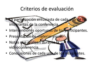 Criterios de evaluación
• La participación entusiasta de cada uno de los
integrantes de la conferencia.
• Intervenciones oportunas de los participantes.
• Presentación de material visual.
• Notas que realicen durante la
videoconferencia.
• Conclusiones de cada uno de los integrantes.
 