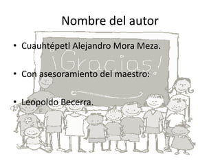 Nombre del autor
• Cuauhtépetl Alejandro Mora Meza.
• Con asesoramiento del maestro:
• Leopoldo Becerra.
 