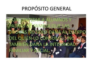 PROPÓSITO GENERAL
• CONCIENTIZAR A ALUMNOS Y
PADRES DE FAMILIA QUE LAS
DROGAS NO SOLO DAÑA AL CUERPO
DEL QUIEN LO CONSUME, SINO
TAMBIÉN DAÑA LA INTEGRIDAD
FAMILIAR Y SOCIAL.
 