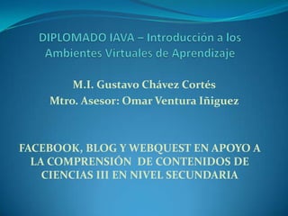 FACEBOOK, BLOG Y WEBQUEST EN APOYO A
LA COMPRENSIÓN DE CONTENIDOS DE
CIENCIAS III EN NIVEL SECUNDARIA
M.I. Gustavo Chávez Cortés
Mtro. Asesor: Omar Ventura Iñiguez
 