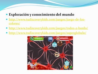  Exploración y conocimiento del mundo
 http://www.tudiscoverykids.com/juegos/juego-de-los-
colores/
 http://www.tudiscoverykids.com/juegos/todos-a-bordo/
 http://www.tudiscoverykids.com/juegos/superglobulo/
 