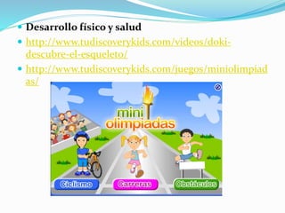  Desarrollo físico y salud
 http://www.tudiscoverykids.com/videos/doki-
descubre-el-esqueleto/
 http://www.tudiscoverykids.com/juegos/miniolimpiad
as/
 