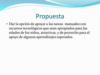 Propuesta
 Dar la opción de apoyar a las tareas manuales con
recursos tecnológicos que sean apropiados para las
edades de los niños, atractivas, y de provecho para el
apoyo de algunos aprendizajes esperados.
 