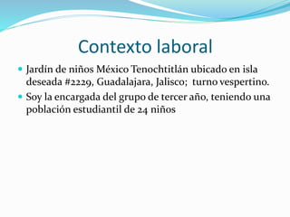 Contexto laboral
 Jardín de niños México Tenochtitlán ubicado en isla
deseada #2229, Guadalajara, Jalisco; turno vespertino.
 Soy la encargada del grupo de tercer año, teniendo una
población estudiantil de 24 niños
 