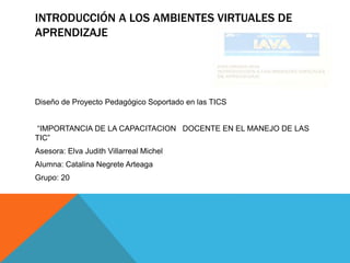 INTRODUCCIÓN A LOS AMBIENTES VIRTUALES DE
APRENDIZAJE
Diseño de Proyecto Pedagógico Soportado en las TICS
“IMPORTANCIA DE LA CAPACITACION DOCENTE EN EL MANEJO DE LAS
TIC”
Asesora: Elva Judith Villarreal Michel
Alumna: Catalina Negrete Arteaga
Grupo: 20
 