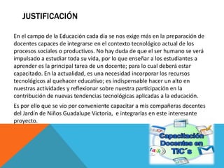 JUSTIFICACIÓN
En el campo de la Educación cada día se nos exige más en la preparación de
docentes capaces de integrarse en el contexto tecnológico actual de los
procesos sociales o productivos. No hay duda de que el ser humano se verá
impulsado a estudiar toda su vida, por lo que enseñar a los estudiantes a
aprender es la principal tarea de un docente; para lo cual deberá estar
capacitado. En la actualidad, es una necesidad incorporar los recursos
tecnológicos al quehacer educativo; es indispensable hacer un alto en
nuestras actividades y reflexionar sobre nuestra participación en la
contribución de nuevas tendencias tecnológicas aplicadas a la educación.
Es por ello que se vio por conveniente capacitar a mis compañeras docentes
del Jardín de Niños Guadalupe Victoria, e integrarlas en este interesante
proyecto.
 
