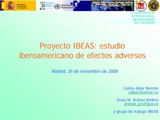 Proyecto IBEAS: estudio
iberoamericano de efectos adversos
Carlos Aibar Remón
caibar@unizar.es
Jesús M. Aranaz Andrés
aranaz_jes@gva.es
y grupo de trabajo IBEAS
Madrid, 26 de noviembre de 2008
 