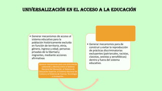 Universalización en el acceso a la educación
• Generar mecanismos de acceso al
sistema educativo para la
población históricamente excluida
en función de territorio, etnia,
género, ingreso y edad, personas
privadas de la libertad y
migrantes, mediante acciones
afirmativas
Generar mecanismos para una articulación
coherente y efectiva entre el Sistema
Nacional de Educación, el Sistema de
Educación Superior, el Sistema Nacional de
Cultura y el Sistema de Ciencia, Tecnología
e Innovación..
• Generar mecanismos para de
construir y evitar la reproducción
de prácticas discriminatorias
excluyentes (patriarcales, racistas,
clasistas, sexistas y xenofóbicas)
dentro y fuera del sistema
educativo.
 