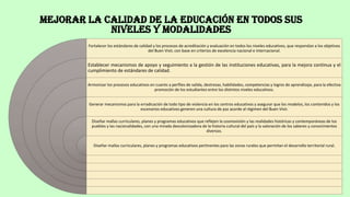 MEJORAR LA CALIDAD DE LA EDUCACIÓN EN TODOS SUS
NIVELES Y MODALIDADES
Fortalecer los estándares de calidad y los procesos de acreditación y evaluación en todos los niveles educativos, que respondan a los objetivos
del Buen Vivir, con base en criterios de excelencia nacional e internacional.
Establecer mecanismos de apoyo y seguimiento a la gestión de las instituciones educativas, para la mejora continua y el
cumplimiento de estándares de calidad.
Armonizar los procesos educativos en cuanto a perfiles de salida, destrezas, habilidades, competencias y logros de aprendizaje, para la efectiva
promoción de los estudiantes entre los distintos niveles educativos.
Generar mecanismos para la erradicación de todo tipo de violencia en los centros educativos y asegurar que los modelos, los contenidos y los
escenarios educativos generen una cultura de paz acorde al régimen del Buen Vivir.
Diseñar mallas curriculares, planes y programas educativos que reflejen la cosmovisión y las realidades históricas y contemporáneas de los
pueblos y las nacionalidades, con una mirada descolonizadora de la historia cultural del país y la valoración de los saberes y conocimientos
diversos.
Diseñar mallas curriculares, planes y programas educativos pertinentes para las zonas rurales que permitan el desarrollo territorial rural.
 