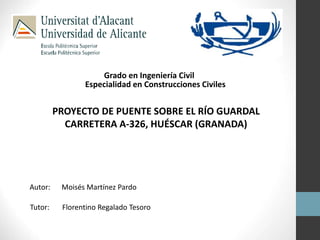 Grado en Ingeniería Civil 
Especialidad en Construcciones Civiles 
PROYECTO DE PUENTE SOBRE EL RÍO GUARDAL 
CARRETERA A-326, HUÉSCAR (GRANADA) 
Autor: Moisés Martínez Pardo 
Tutor: Florentino Regalado Tesoro 
