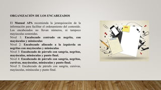 ORGANIZACIÓN DE LOS ENCABEZADOS
El Manual APA recomienda la jerarquización de la
información para facilitar el ordenamiento del contenido.
Los encabezados no llevan números, ni tampoco
mayúsculas sostenidas.
Nivel 1: Encabezado centrado en negrita, con
mayúsculas y minúsculas
Nivel 2: Encabezado alineado a la izquierda en
negritas con mayúsculas y minúsculas
Nivel 3: Encabezado de párrafo con sangría, negritas,
mayúsculas, minúsculas y punto final.
Nivel 4: Encabezado de párrafo con sangría, negritas,
cursivas, mayúsculas, minúsculas y punto final.
Nivel 5: Encabezado de párrafo con sangría, cursivas,
mayúsculas, minúsculas y punto final.
 