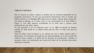 TABLAS Y FIGURAS
Para la creación de tablas y figuras es posible usar los formatos disponibles de los
programas electrónicos. No hay una prescripción determinante sobre el modelo que
debería utilizarse. Las Normas APA indican que las tablas y figuras deben enumerarse
con números arábigos, en el orden como se van mencionando en el texto (Tabla 1,
Figura 1). Esto debe aparecer acompañado de un título claro y preciso como
encabezado de cada tabla y figura.
No está permitido el uso de sufijación como 1a, 2a. APA recomienda un formato
estándar de tabla donde no se utilizan líneas para las filas, ni celda, solo para las
columnas.
Tanto las tablas como las figuras se les colocan una nota si deben explicar datos o
abreviaturas. Si el material es tomado de una fuente protegida, en la nota se debe dar
crédito al autor original y al dueño del los derechos de reproducción. Además, es
necesario contar con autorización por escrito del titular de los derechos para poder
reproducir el material.
 