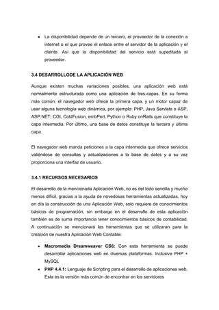 La disponibilidad depende de un tercero, el proveedor de la conexión a
internet o el que provee el enlace entre el servidor de la aplicación y el
cliente. Así que la disponibilidad del servicio está supeditada al
proveedor.

3.4 DESARROLLODE LA APLICACIÓN WEB
Aunque existen muchas variaciones posibles, una aplicación web está
normalmente estructurada como una aplicación de tres-capas. En su forma
más común, el navegador web ofrece la primera capa, y un motor capaz de
usar alguna tecnología web dinámica, por ejemplo: PHP, Java Servlets o ASP,
ASP.NET, CGI, ColdFusion, embPerl, Python o Ruby onRails que constituye la
capa intermedia. Por último, una base de datos constituye la tercera y última
capa.

El navegador web manda peticiones a la capa intermedia que ofrece servicios
valiéndose de consultas y actualizaciones a la base de datos y a su vez
proporciona una interfaz de usuario.

3.4.1 RECURSOS NECESARIOS
El desarrollo de la mencionada Aplicación Web, no es del todo sencilla y mucho
menos difícil, gracias a la ayuda de novedosas herramientas actualizadas, hoy
en día la construcción de una Aplicación Web, solo requiere de conocimientos
básicos de programación, sin embargo en el desarrollo de esta aplicación
también es de suma importancia tener conocimientos básicos de contabilidad.
A continuación se mencionará las herramientas que se utilizaran para la
creación de nuestra Aplicación Web Contable:
Macromedia Dreamweaver CS6: Con esta herramienta se puede
desarrollar aplicaciones web en diversas plataformas. Inclusive PHP +
MySQL
PHP 4.4.1: Lenguaje de Scripting para el desarrollo de aplicaciones web.
Esta es la versión más común de encontrar en los servidores

 