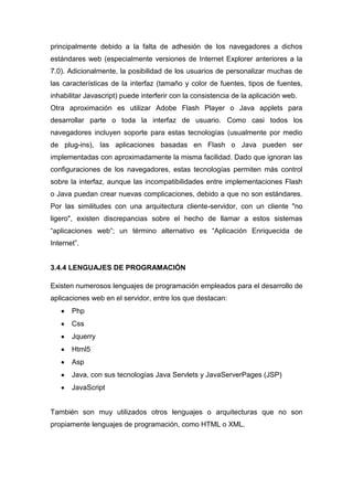principalmente debido a la falta de adhesión de los navegadores a dichos
estándares web (especialmente versiones de Internet Explorer anteriores a la
7.0). Adicionalmente, la posibilidad de los usuarios de personalizar muchas de
las características de la interfaz (tamaño y color de fuentes, tipos de fuentes,
inhabilitar Javascript) puede interferir con la consistencia de la aplicación web.
Otra aproximación es utilizar Adobe Flash Player o Java applets para
desarrollar parte o toda la interfaz de usuario. Como casi todos los
navegadores incluyen soporte para estas tecnologías (usualmente por medio
de plug-ins), las aplicaciones basadas en Flash o Java pueden ser
implementadas con aproximadamente la misma facilidad. Dado que ignoran las
configuraciones de los navegadores, estas tecnologías permiten más control
sobre la interfaz, aunque las incompatibilidades entre implementaciones Flash
o Java puedan crear nuevas complicaciones, debido a que no son estándares.
Por las similitudes con una arquitectura cliente-servidor, con un cliente "no
ligero", existen discrepancias sobre el hecho de llamar a estos sistemas
―aplicaciones web‖; un término alternativo es ―Aplicación Enriquecida de
Internet‖.

3.4.4 LENGUAJES DE PROGRAMACIÓN
Existen numerosos lenguajes de programación empleados para el desarrollo de
aplicaciones web en el servidor, entre los que destacan:
Php
Css
Jquerry
Html5
Asp
Java, con sus tecnologías Java Servlets y JavaServerPages (JSP)
JavaScript

También son muy utilizados otros lenguajes o arquitecturas que no son
propiamente lenguajes de programación, como HTML o XML.

 