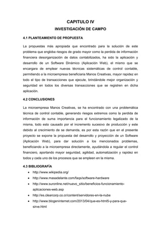 CAPITULO IV
INVESTIGACIÓN DE CAMPO
4.1 PLANTEAMIENTO DE PROPUESTA
La propuestas más apropiada que encontrado para la solución de este
problema que engloba riesgos de grado mayor como la perdida de información
financiera desorganización de datos contabilizados, ha sido la aplicación y
desarrollo de un Software Dinámico (Aplicación Web), el mismo que se
encargara de emplear nuevas técnicas sistemáticas de control contable,
permitiendo a la microempresa beneficiaria Manos Creativas, mayor rapidez en
todo el tipo de transacciones que ejecute, brindándole mejor organización y
seguridad en todos los diversas transacciones que se registren en dicha
aplicación.
4.2 CONCLUSIONES
La microempresa Manos Creativas, se ha encontrado con una problemática
técnica de control contable, generando riesgos extremos como la perdida de
información de suma importancia para el funcionamiento legalizado de la
misma, todo esto causado por el incremento sucesivo de producción y este
debido al crecimiento de se demanda, es por esta razón que en el presente
proyecto se expone la propuesta del desarrollo y proyección de un Software
(Aplicación Web), para

dar solución

a los

mencionados problemas,

beneficiando a la microempresa directamente, ayudándola a regular el control
financiero, aportando mayor seguridad, agilidad, automatización y rapidez en
todos y cada uno de los procesos que se empleen en la misma.
4.3 BIBLIOGRAFÍA
http://www.wikipedia.org/
http://www.masadelante.com/faqs/software-hardware
http://www.suronline.net/nuevo_sitio/beneficios-funcionamientoaplicaciones-web.asp
http://es.clearcorp.co.cr/content/servidores-en-la-nube
http://www.blogeninternet.com/2013/04/que-es-html5-y-para-quesirve.html

 